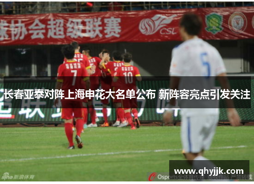 长春亚泰对阵上海申花大名单公布 新阵容亮点引发关注